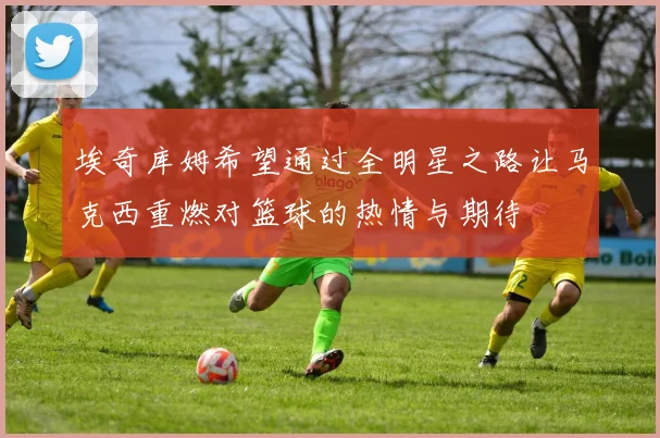 埃奇库姆希望通过全明星之路让马克西重燃对篮球的热情与期待