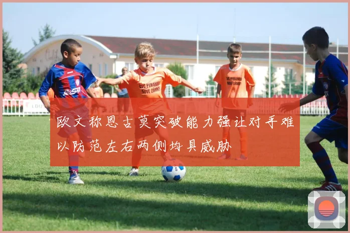 欧文称恩古莫突破能力强让对手难以防范左右两侧均具威胁