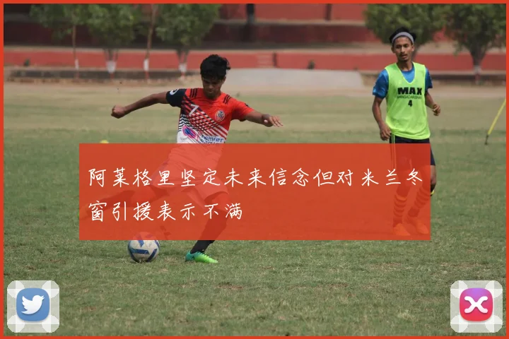 阿莱格里坚定未来信念但对米兰冬窗引援表示不满