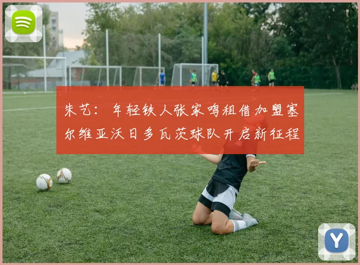 朱艺：年轻铁人张家鸣租借加盟塞尔维亚沃日多瓦茨球队开启新征程