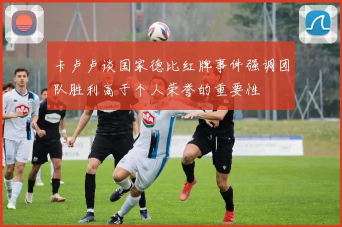 卡卢卢谈国家德比红牌事件强调团队胜利高于个人荣誉的重要性