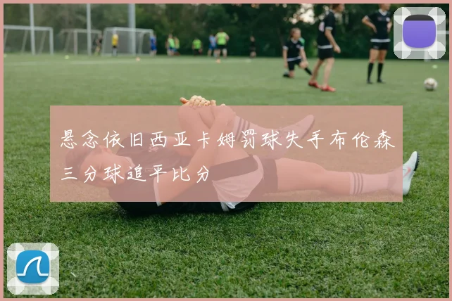 悬念依旧西亚卡姆罚球失手布伦森三分球追平比分