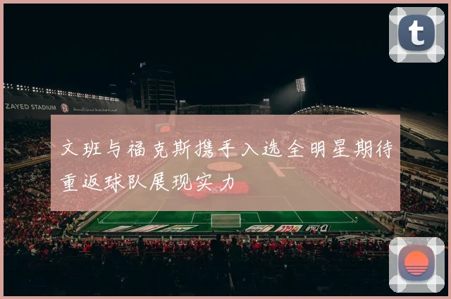 文班与福克斯携手入选全明星期待重返球队展现实力