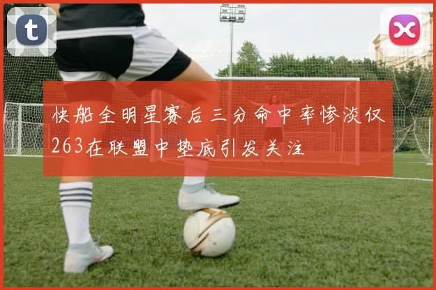 快船全明星赛后三分命中率惨淡仅263在联盟中垫底引发关注