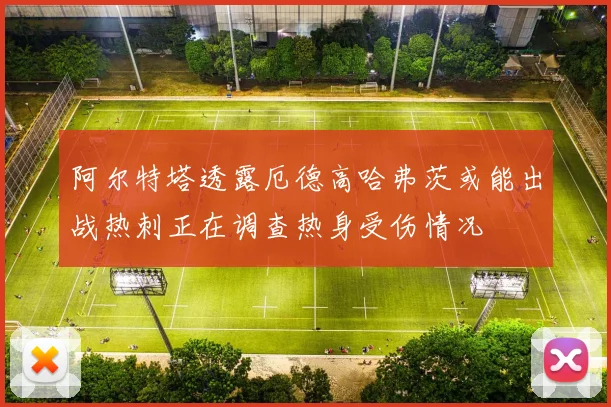 阿尔特塔透露厄德高哈弗茨或能出战热刺正在调查热身受伤情况
