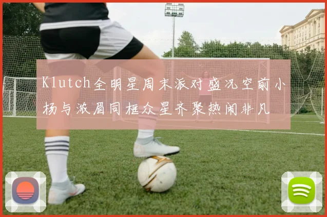 Klutch全明星周末派对盛况空前小杨与浓眉同框众星齐聚热闹非凡