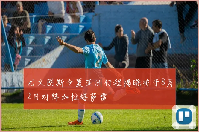 尤文图斯今夏亚洲行程揭晓将于8月2日对阵加拉塔萨雷