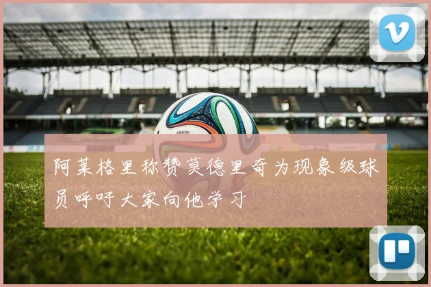 阿莱格里称赞莫德里奇为现象级球员呼吁大家向他学习