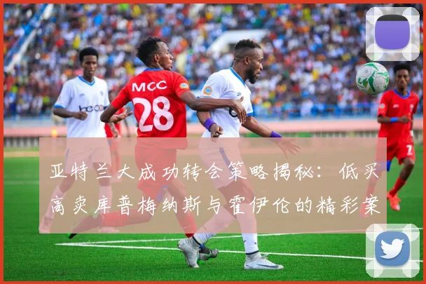 亚特兰大成功转会策略揭秘：低买高卖库普梅纳斯与霍伊伦的精彩案例