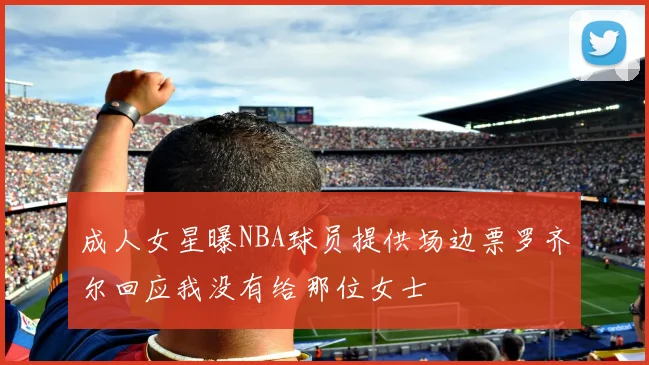 成人女星曝NBA球员提供场边票罗齐尔回应我没有给那位女士