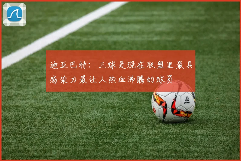 迪亚巴特：三球是现在联盟里最具感染力最让人热血沸腾的球员