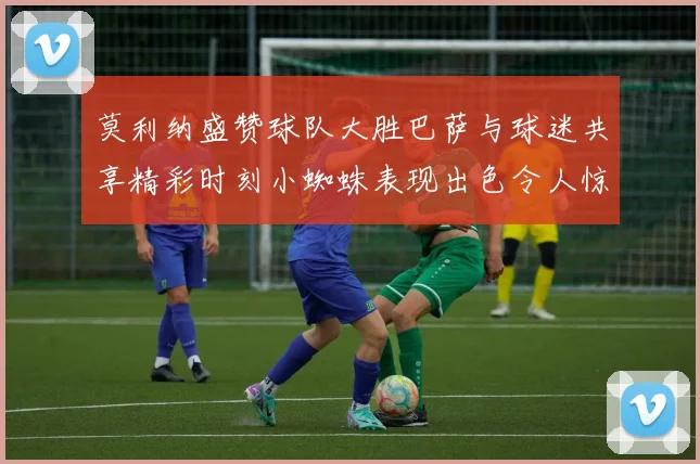 莫利纳盛赞球队大胜巴萨与球迷共享精彩时刻小蜘蛛表现出色令人惊艳