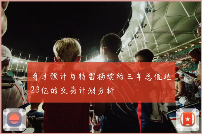 奇才预计与特雷杨续约三年总值达23亿的交易计划分析