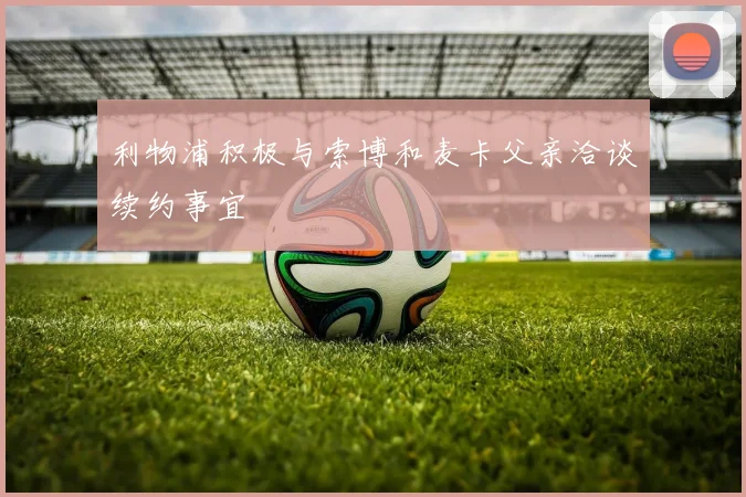 利物浦积极与索博和麦卡父亲洽谈续约事宜