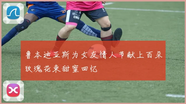 鲁本迪亚斯为女友情人节献上百朵玫瑰花束甜蜜回忆